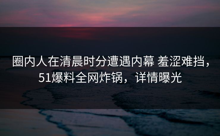 圈内人在清晨时分遭遇内幕 羞涩难挡，51爆料全网炸锅，详情曝光
