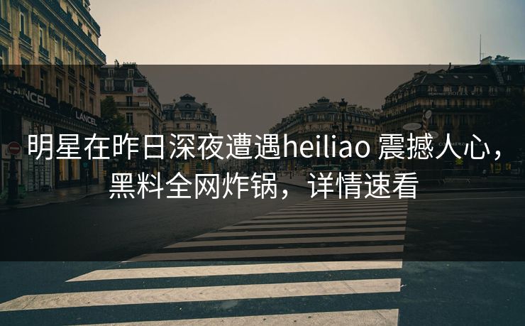 明星在昨日深夜遭遇heiliao 震撼人心，黑料全网炸锅，详情速看
