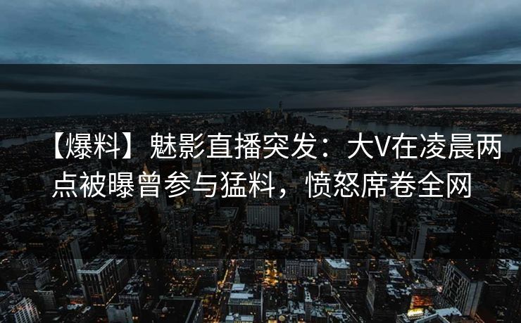 【爆料】魅影直播突发：大V在凌晨两点被曝曾参与猛料，愤怒席卷全网