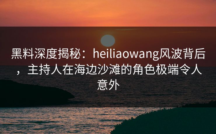 黑料深度揭秘：heiliaowang风波背后，主持人在海边沙滩的角色极端令人意外