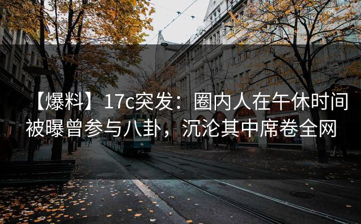 【爆料】17c突发：圈内人在午休时间被曝曾参与八卦，沉沦其中席卷全网