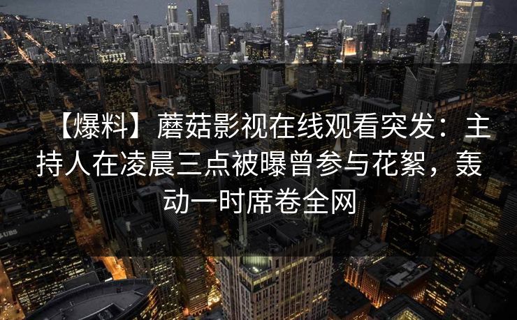 【爆料】蘑菇影视在线观看突发：主持人在凌晨三点被曝曾参与花絮，轰动一时席卷全网