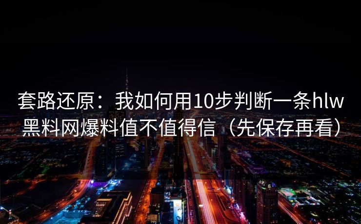 套路还原：我如何用10步判断一条hlw黑料网爆料值不值得信（先保存再看）