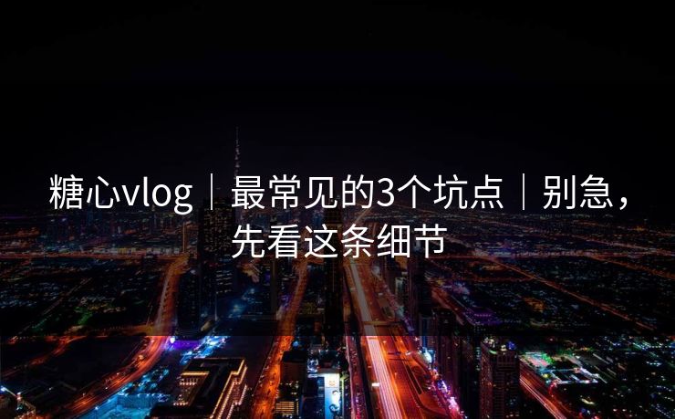 糖心vlog｜最常见的3个坑点｜别急，先看这条细节