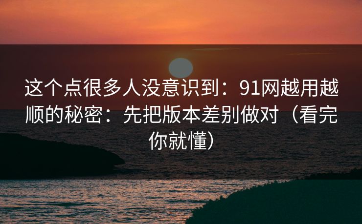 详细阅读:这个点很多人没意识到:91网越用越顺的秘密:先把版本差别做对(看完你就懂) 这个点很多人没意识到:91网越用越顺的秘密:先把版本差别做对(看完你就懂)