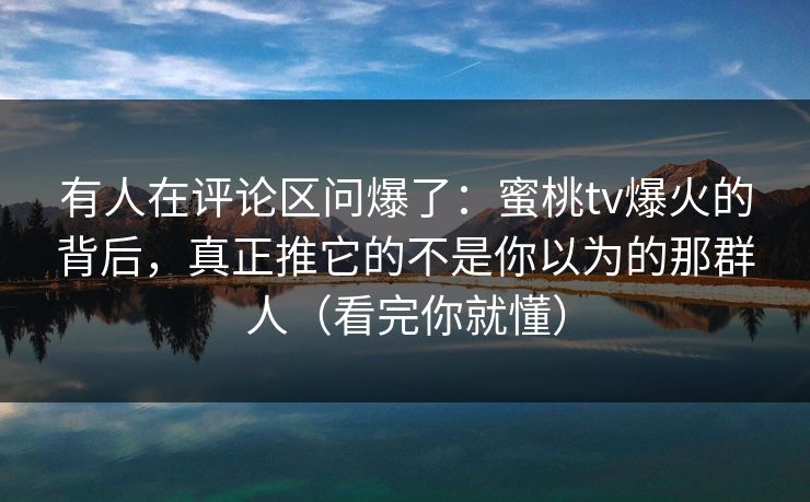 有人在评论区问爆了：蜜桃tv爆火的背后，真正推它的不是你以为的那群人（看完你就懂）