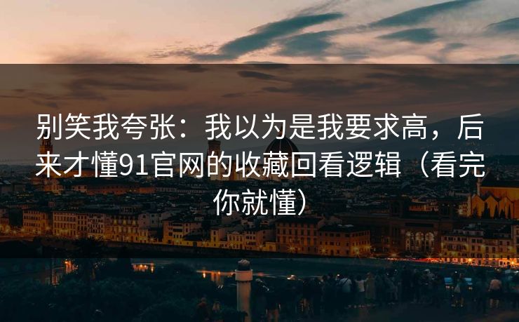 别笑我夸张：我以为是我要求高，后来才懂91官网的收藏回看逻辑（看完你就懂）