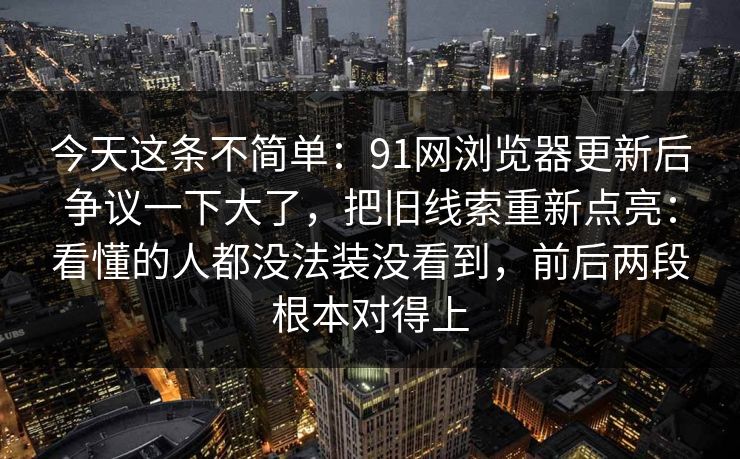 今天这条不简单:91网浏览器更新后争议一下大了,把旧线索重新点亮:看懂的人都没法装没看到,前后两段根本对得上 今天这条不简单:91网浏览器更新后争议一下大了,把旧线索重新点亮:看懂的人都没法装没看到,前后两段根本对得上