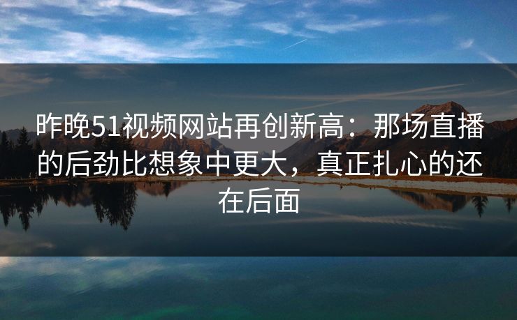 昨晚51视频网站再创新高：那场直播的后劲比想象中更大，真正扎心的还在后面